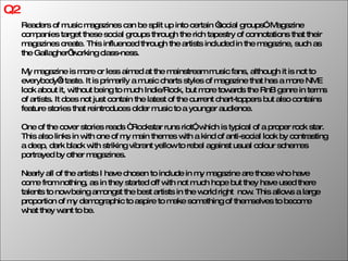 Q2 Readers of music magazines can be split up into certain “social groups”. Magazine companies target these social groups through the rich tapestry of connotations that their magazines create. This influenced through the artists included in the magazine, such as the Gallagher’ working class-ness. My magazine is more or less aimed at the mainstream music fans, although it is not to everybody’s taste. It is primarily a music charts styles of magazine that has a more NME look about it, without being to much Indie/Rock, but more towards the RnB genre in terms of artists. It does not just contain the latest of the current chart-toppers but also contains feature stories that reintroduces older music to a younger audience.  One of the cover stories reads “ Rockstar runs riot”, which is typical of a proper rock star. This also links in with one of my main themes with a kind of anti-social look by contrasting a deep, dark black with striking vibrant yellow to rebel against usual colour schemes portrayed by other magazines. Nearly all of the artists I have chosen to include in my magazine are those who have come from nothing, as in they started off with not much hope but they have used there talents to now being amongst the best artists in the world right  now. This allows a large proportion of my demographic to aspire to make something of themselves to become what they want to be. 