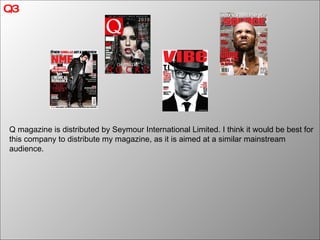 Q3 Q magazine is distributed by Seymour International Limited. I think it would be best for this company to distribute my magazine, as it is aimed at a similar mainstream audience. 