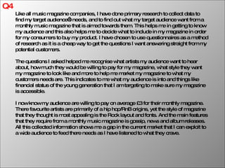 Q4 Like all music magazine companies, I have done primary research to collect data to find my target audience’s needs, and to find out what my target audience want from a monthly music magazine that is aimed towards them. This helps me in getting to know my audience and this also helps me to decide what to include in my magazine in order for my consumers to buy my product. I have chosen to use questionnaires as a method of research as it is a cheap way to get the questions I want answering straight from my potential customers. The questions I asked helped me recognise what artists my audience want to hear about, how much they would be willing to pay for my magazine, what style they want my magazine to look like and more to help me market my magazine to what my customers needs are. This indicates to me what my audience is into and things like financial status of the young generation that I am targeting to make sure my magazine is accessible. I now know my audience are willing to pay on average £3 for their monthly magazine. There favourite artists are primarily of a hip hop/RnB origins, yet the style of magazine that they thought is most appealing is the Rock layout and fonts. And the main features that they require from a monthly music magazine is gossip, news and album releases. All this collected information shows me a gap in the current market that I can exploit to a wide audience to feed there needs as I have listened to what they crave. 