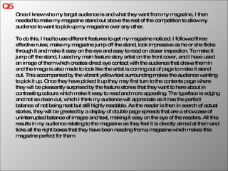 Q5 Once I knew who my target audience is and what they want from my magazine, I then needed to make my magazine stand out above the rest of the competition to allow my audience to want to pick up my magazine over any other. To do this, I had to use different features to get my magazine noticed. I followed three effective rules; make my magazine jump off the stand, look impressive as he or she flicks through it and make it easy on the eye and easy to read on closer inspection. To make it jump off the stand, I used my main feature story artist on the front cover, and I have used an image of them which creates direct eye contact with the audience that draws them in and the image is also made to look like the artist is coming out of page to make it stand out. This accompanied by the vibrant yellow text surrounding makes the audience wanting to pick it up. Once they have picked it up they may first turn to the contents page where they will be pleasantly surprised by the feature stories that they want to here about in contrasting colours which make it easy to read and more appealing. The typeface is edging and not so clean cut, which I think my audience will appreciate as it has the perfect balance of not being neat but still highly readable. As the reader is then in search of actual stories, they will be greeted by a display of double page spreads that are a showcase of uninterrupted balance of images and text, making it easy on the eye of the readers. All this results in my audience relating to the magazine as they feel it is directly aimed at them and ticks all the right boxes that they have been needing from a magazine which makes this magazine perfect for them.  
