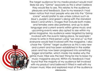 The target audience for my media product would most likely be any “Grime” associate as this is what I believe they would like to see. This relates to the audience pleasures and feedback. Due to my research I had taken notice that most people who are into the “Grime scene” would prefer to see unisex colours such as blue’s, purple’s and green’s along with the standard black’s and white’s. Images that include both males and females were also preferred, and up to date language and current events within grime music and upcoming events were also opted to see within my grime magazine. My audience were targeted by being involved with the events taking place, for example I chose to write in third person using “we and us” so that everyone would feel involved with the magazine. I also chose the “Grime” target audience as this is very new and current and has been established in the earlier years and has now been progressed into something bigger and better, which made me realise why the grime music tribe was the best thing for me to base my music magazine around. Within my feedback I had found that the majority of my audience felt involved with my product and believed it fitted in well with my chosen music tribe and explored most of the audience pleasures.
