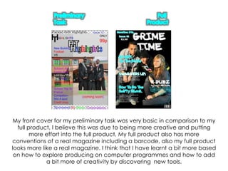 Preliminary TaskFull ProductMy front cover for my preliminary task was very basic in comparison to my full product, I believe this was due to being more creative and putting more effort into the full product. My full product also has more conventions of a real magazine including a barcode, also my full product looks more like a real magazine. I think that I have learnt a bit more based on how to explore producing on computer programmes and how to add a bit more of creativity by discovering  new tools.
