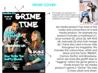 FRONT COVER:213This image is an example of a magazine with similar images to my product which is also based on the celebrities shown here:4My media product has most of the codes and conventions of a real media product, for example my product includes a masthead (1), issue number (2), price (3), left third (4), barcode (5) and main image (6). I have also used a house style throughout my magazine, this includes the colours blue, white and black and the fonts: TRENDY, Century Gothic and Broadway, which are more like graffiti style or “tagging” which the grime genre is mostly known for. My media product’s genre is “Grime” this style is more urban and street.65