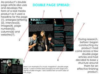 My product’s double page article also uses and develops the form of a real media product as it used a headline for the page (1), enlarged lettering (2), interview(3), images(4), page numbers(5), columns(6) and websites(7).DOUBLE PAGE SPREAD:6137During research, before I began constructing my product I had come across a few double page articles and had decided to base y structure around them for an effective finishing product.245Here is an example of a music magazine’s double page article, I used A similar dark background with large and slightly smaller images. I also added text on both sides of the page.