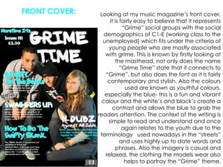 FRONT COVER:Looking at my music magazine’s front cover, it is fairly easy to believe that it represents “Grime” social groups with the social demographics of C1-E (working class to the unemployed) which fits under the criteria of  young people who are mostly associated with grime. This is known by firstly looking at the masthead, not only does the name “Grime Time” state that it connects to “Grime”, but also does the font as it is fairly contemporary and stylish. Also the colours used are known as youthful colours, especially the blue- this is a fun and vibrant colour and the white’s and black’s create a contrast and allows the blue to grab the readers attention. The context of the writing is simple to read and understand and once again relates to the youth due to the terminology   used nowadays in the “streets” and uses highly up to date words and phrases. Also the imagery is casual and relaxed, the clothing the models wear also helps to portray the “Grime” theme.