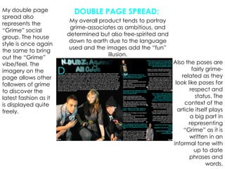 DOUBLE PAGE SPREAD:My double page spread also represents the “Grime” social group. The house style is once again the same to bring out the “Grime” vibe/feel. The imagery on the page allows other followers of grime to discover the latest fashion as it is displayed quite freely.My overall product tends to portray grime-associates as ambitious, and determined but also free-spirited and down to earth due to the language used and the images add the “fun” illusion.Also the poses are fairly grime-related as they look like poses for respect and status. The context of the article itself plays a big part in representing “Grime” as it is written in an informal tone with up to date phrases and words.