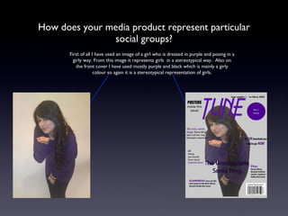 How does your media product represent particular social groups? First of all I have used an image of a girl who is dressed in purple and posing in a girly way. From this image it represents girls  in a stereotypical way.  Also on the front cover I have used mostly purple and black which is mainly a girly colour so again it is a stereotypical representation of girls. 