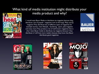 What kind of media institution might distribute your media product and why? I  would want Bauer Media to distribute my magazine because they distribute a lot of popular  magazines such as Kerrang!, Mojo and Q magazine.They distribute lots of different types of magazines for example women, mens lifestyle,  Gardening , sport, pets magazine and many more.They produce a lot of well known magazines that is why I want Bauer media to distribute my magazine because f they distribute it I will have more readers because they know that Bauer distributes good magazines.  