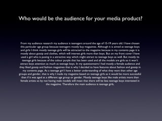 Who would be the audience for your media product? From my audience research my audience is teenagers around the age of 15-19 years old. I have chosen this particular age group because teenagers mostly buy magazines. Although it is aimed at teenage boys and girls I think mostly teenage girls will be attracted to the magazine because in my contents page it is mostly about gossip and clothes, which will interest girls more than boys. But on my front cover I have used a girl who is posing in a attractive way which might attract to teenage boys as well. But mostly its teenage girls because of the colour purple that has been used and all the models are girls so it won’t attract boys attention as much as teenage boys. In my questionnaire I had mostly a female audience and they liked gossip and fashion magazines that is why I decided to have features about fashion and gossip in my contents page. As a teenage girl I have a better understanding of what they want than other age groups and gender, that is why I made my magazine based on teenage girls as it would be more successful than if it was aged at a different age group or gender. Mostly teenage boys like male artists more than female artists so by not having male models will mean that there will be less teenage boys interested in the magazine. Therefore the main audience is teenage girls. 