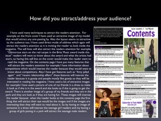 How did you attract/address your audience? I have used many techniques to attract the readers attention.  For example on the front cover I have used an attractive image of my model that would attract any one passing by. Also the layout seems to attractive to the audience too. I have used direct mode of address which again will attract the readers attention as it is inviting the reader to look inside the magazine. The sell lines will also attract the readers attention for example, “Glamorous stars on the red carpet in the Brits Music award inside this issue” readers will want to know about the award and what the artists had worn, so having this sell line on the cover would make the reader want to read the magazine. On the contents page I have put many features that will attract the readers attention for example I have information about competitions which would interest the reader because they would want to know about competitions. Also I have got features such as “Amy jailed again”  and “recent relationship affairs” these features will interest the reader because it is gossip and people mostly like gossip so they will be interested in reading the magazine. I have used a lot of attractive images for example I have used a picture of one of my friends in a dress to make it look as if she is in the award and she looks as if she is going to get the award. There is another image of a group of my friends and they are in the park and they are look as if they are having fun. These images will interest the reader because  when the reader looks at the contents page the first thing that will attract their eye would be the images and if the images are interesting then they will want to read about it. So by having an image of someone in a dress will interest the teenage girl readers and my having a group of girls posing in a park will attract the teenage male readers. 