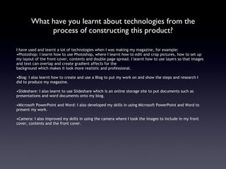 What have you learnt about technologies from the process of constructing this product? I have used and learnt a lot of technologies when I was making my magazine, for example: Photoshop: I learnt how to use Photoshop, where I learnt how to edit and crop pictures, how to set up my layout of the front cover, contents and double page spread. I learnt how to use layers so that images and text can overlap and create gradient affects for the  background which makes it look more realistic and professional.  Blog: I also learnt how to create and use a Blog to put my work on and show the steps and research I did to produce my magazine.  Slideshare: I also learnt to use Slideshare which is an online storage site to put documents such as presentations and word documents onto my blog. Microsoft PowerPoint and Word: I also developed my skills in using Microsoft PowerPoint and Word to present my work. Camera: I also improved my skills in using the camera where I took the images to include in my front cover, contents and the front cover. 