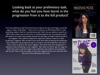Looking back at your preliminary task,  what do you feel you have learnt in the progression from it to the full product? From the preliminary task I have learnt how to layout the text and images around the page to make it look better.  I learnt how to improve my Photoshop skills to make everything realistic. Also for my preliminary task I didn’t do any audience research so I didn’t know what to put on the cover or contents page but for my production task I did research so I knew what people wanted and what type of things I should include in my magazine. This made me realise how important audience research is when producing a magazine. Also we didn’t have much time when producing the preliminary task compared to the production task so we had to rush the preliminary task that is why it wasn’t as good as the music magazine. This shows that time management is important when producing a music magazine.  Also when we had to take an image we didn’t have time to edit the image in the preliminary task while for the production task we did. That is why the images on the music magazine looks more attractive than the one on the preliminary front cover.  