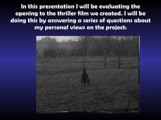 In this presentation I will be evaluating the opening to the thriller film we created. I will be doing this by answering a series of questions about my personal views on the project: 