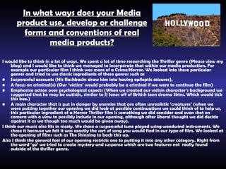 In what ways does your Media product use, develop or challenge forms and conventions of real media products? I would like to think in a lot of ways. We spent a lot of time researching the Thriller genre (Please view my blog) and I would like to think we managed to incorporate that within our media production. For example our particular film I think was more of a Crime/Horror. We looked into these particular genres and tried to use classic ingredients of these genres such as  Suspenseful  accounts (His flashbacks draw him into having  epileptic seizures) ,  A focus on criminal(s) (Our ‘victim’ would probably be a criminal if we were to continue the film) Emphasize action over psychological aspects (When we created our victim character’s background we suggested that he may be autistic, similar to JJ Jones off of British teen drama Skins. Which would tick this box.) A main character that is put in danger by enemies that are often unrealistic ‘creatures’ (when we were putting together our opening we did look at possible continuations we could think of to help us, this particular ingredient of a Horror Thriller film is something we did consider and even shot on camera with a view to possibly include in our opening, although after liberal thought we did decide against it as we though too much would be given away). I think our music also fits in nicely. We chose a suspenseful tune played using woodwind instruments. We chose it because we felt it was exactly the sort of song you would find in our type of film. We looked at the opening of films such as The Shinning to back this up. Also I think the general feel of our opening restricts one to putting it into any other category. Right from the word ‘go’ we tried to create mystery and suspense which are two features not  really found outside of the thriller genre. 