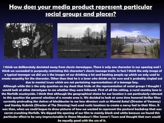 How does your media product represent particular social groups and places? I think we deliberately deviated away from classic stereotypes. There is only one character in our opening and I think we succeeded in purposely restricting this character’s classic teenage traits. In fact I think the only image of a typical teenager we did use is the images of our drinking a lot and beating people up which we only used to create empathy for the character. Other than that he is a loner who drinks on his own and is probably singled out due to mental issues which are not pertaining representations of a teenage boy. Although while this is the only question on my sheet that frisks at the  representation  of social groups I thought I would look at other stereotypes to see whether they were followed. First of all the setting, a rural country lane in the Norfolk countryside. I think that although the geographical choice for our location is not particularly relevant to this question the general selection of a remote area is. We decided to look at some time honored thriller films currently protruding the shelves of blockbuster to see how directors such as  Nimród Antal (Director of Vacancy) and Stanley Kubrick (Director of The Shinning) had used rustic locations to create a nervy feel to their films. It was then, when we could begun to draw pictures of how we wanted to represent the pastoral backdrop that was carrot crunching Norfolk. We dipped the opening of our film to mainly black and white because we found this particular effect to be very impressionable in Shane Meadows’s film Somer’s Town and thought that ours would be equally good with the use of it. 