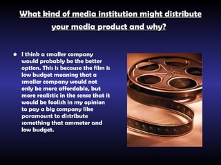 What kind of media institution might distribute your media product and why?   I think a smaller company would probably be the better option. This is because the film is low budget meaning that a smaller company would not only be more affordable, but more realistic in the sense that it would be foolish in my opinion to pay a big company like paramount to distribute something that ammeter and low budget.   
