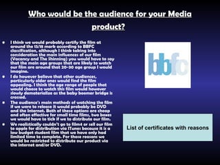 Who would be the audience for your Media product?   I think we would probably certify the film at around the 15/18 mark according to BBFC classification, although I think taking into consideration the main influences of our film (Vacancy and The Shinning) you would have to say that the main age groups that are likely to watch our film are around that 20-30 age group I would imagine.   I do however believe that other audiences, particularly older ones would find the film appealing. I think the age range of people that would choose to watch this film would however slowly dematerialize as the baby boomer bridge is crossed.   The audience's main methods of watching the film if we were to release it would probably be DVD and the Internet. Both of these options are cheap and often effective for small time films, two boxes we would have to tick if we to distribute our film.   We realistically couldn’t go to film4 or sell our film to apple for distribution via ITunes because it is a low budget student film that we have only had limited time to complete. For those reasons we would be restricted to distribute our product via the internet and/or DVD.   List of certificates with reasons 