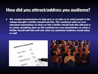 How did you attract/address you audience?   We created questionnaires to help give us an idea as to what people in the collage thought a thriller should look like. This combined with our own educated expectations of what we felt a thriller should look like allowed us to create something that we felt matched our own expectations on what a thriller should look like and also what our potential audience would enjoy as well   