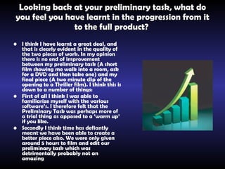 Looking back at your preliminary task, what do you feel you have learnt in the progression from it to the full product?   I think I have learnt a great deal, and that is clearly evident in the quality of the two pieces of work. In my opinion there is no end of improvement between my preliminary task (A short film showing me walk into a room, ask for a DVD and then take one) and my final piece (A two minute clip of the opening to a Thriller film). I think this is down to a number of things:   First of all I think I was able to familiarize myself with the various software’s. I therefore felt that the Preliminary Task was perhaps more of a trial thing as apposed to a ‘warm up’ if you like.   Secondly I think time has defiantly meant we have been able to create a better piece also. We were only given around 5 hours to film and edit our preliminary task which was detrimentally probably not an amazing  