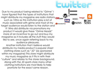 Due to my product being related to “Grime” I have figured that the types of institutions that might distribute my magazine are radio stations such as 1Xtra as this institution play a lot of music associated with grime and most of my target audience would listen to the station and If 1Xtra did distribute via promotions my product it would give these “Grime Headz” more of an incentive to go out and buy my magazine as it includes all the stuff they would like to see, once again referring back to my audience pleasures.Another institution that I believe would distribute my media product is popular street clothing stores such as “JD” (as sponsored within my magazine) This store might distribute my music magazine as it fits in with their “culture” and relates to the stores background. Along with the JD sports store many other clothing institutions are most likely to help promote for the exact same reason.