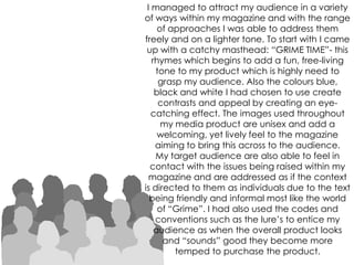 I managed to attract my audience in a variety of ways within my magazine and with the range of approaches I was able to address them freely and on a lighter tone. To start with I came up with a catchy masthead: “GRIME TIME”- this rhymes which begins to add a fun, free-living tone to my product which is highly need to grasp my audience. Also the colours blue, black and white I had chosen to use create contrasts and appeal by creating an eye-catching effect. The images used throughout my media product are unisex and add a welcoming, yet lively feel to the magazine aiming to bring this across to the audience.My target audience are also able to feel in contact with the issues being raised within my magazine and are addressed as if the context is directed to them as individuals due to the text being friendly and informal most like the world of “Grime”. I had also used the codes and conventions such as the lure’s to entice my audience as when the overall product looks and “sounds” good they become more temped to purchase the product.