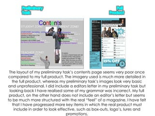 Preliminary TaskFull ProductThe layout of my preliminary task’s contents page seems very poor once compared to my full product. The imagery used is much more detailed in the full product, whereas my preliminary task’s images look very basic and unprofessional. I did include a editors letter in my preliminary task but looking back I have realised some of my grammar was incorrect. My full product, on the other hand does not include an editor’s letter but seems to be much more structured with the real “feel” of a magazine. I have felt that I have progressed more key items in which the real product must include in order to look effective, such as box-outs, logo’s, lures and promotions.