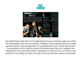 Full ProductMy preliminary task did not include producing an article page but within my full product this was necessary. I believe I have produced an overall good product and compared to my preliminary task, much improved. I had gained a lot of skill by doing the preliminary task as it helped me prepare for the real thing which resulted to a fair turn-out, of which I am proud of. Including the use of codes and conventions where necessary.