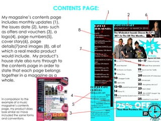 CONTENTS PAGE:126My magazine’s contents page includes monthly updates (1), the issues date (2), lures- such as offers and vouchers (3), a logo(4), page numbers(5), cover story(6), page details(7)and images (8), all of which a real media product would include.  My product’s house style also runs through to the contents page in order to state that each page belongs together in a magazine as a whole.874In comparison to the example of a music magazine’s contents page, my product does look similar as I have included the same forms and conventions.53