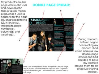 My product’s double page article also uses and develops the form of a real media product as it used a headline for the page (1), enlarged lettering (2), interview(3), images(4), page numbers(5), columns(6) and websites(7).DOUBLE PAGE SPREAD:6137During research, before I began constructing my product I had come across a few double page articles and had decided to base my structure around them for an effective finishing product.245Here is an example of a music magazine’s double page article, I used A similar dark background with large and slightly smaller images. I also added text on both sides of the page.