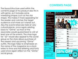 CONTENTS PAGE:The layout/structure used within the contents page of my product also fits in with grime, as it includes some interesting shapes such as the star shape. This makes it more appealing for the reader and catches the target audience a bit more as it stands out. Also the events listed are held at very cultural places, once again relating back to “Grime” as most of the associates would guaranteed to visit at least one of the events. The shop logo for “JD” would also appeal to the social group as the store allows purchase of the newest and upcoming “Grime” outfits. The logo helps to emphasize on the name of the magazine as a clock refers to time and the lettering and fonts used once again reflect on the “Grime” social group.