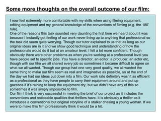 Some more thoughts on the overall outcome of our film: I now feel extremely more comfortable with my skills when using filming equipment, editing equipment and my general knowledge of the conventions of filming (e.g. the 180’ rule). One of the reasons this task sounded very daunting the first time we heard about it was because I instantly got feeling of our work never living up to anything that professional so the task did seem quite worrying. Though our tutor explained to us that as long as our original ideas are in it and we show good technique and understanding of how the professionals would do it but at an amateur level, I felt a lot more confident. Though obviously there were other problems as when you’re working at a professional level you have people set to specific jobs. You have a director, an editor, a producer, an actor etc, though with our film we all shared every job so sometimes it became difficult to agree on what we all wanted. Though our group had one very good quality, we all wanted the same thing to make our film seem as real and imaginative as possible, so at the end of the day we had our ideas put down into a film. Our work rate definitely wasn’t as efficient as a professional as they have people to carry their equipment around and put up gazebos if it’s raining to keep the equipment dry, but we didn’t have any of this so sometimes it was simply impossible to film.  Our film I think is very successful in meeting the brief of our project as it includes the conventions and noticeable qualities that thrillers have. It is obviously a thriller as it introduces a conventional but original storyline of a stalker chasing a young woman. If we were to make this film professionally think it would be a hit.  