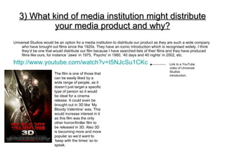3) What kind of media institution might distribute your media product and why? ,[object Object],[object Object],Link to a YouTube video of Universal Studios introduction. The film is one of those that can be easily liked by a wide range of people, as it doesn’t just target a specific type of person so it would be ideal for a cinema release. It could even be brought out in 3D like ‘My Bloody Valentine’ was. This would increase interest in it as this film was the only other horror/thriller film to be released in 3D. Also 3D is becoming more and more popular so we’d want to ‘keep with the times’ so to speak. 