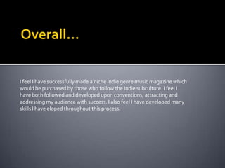 My main aim for creating this music magazine, was that it would be intensely focused upon new and popular Indie artists, which effected the way in which the consumers dressed, acted and socialised. I also wanted my magazine to be able to determine where my readers would go to socialise, therefore I mentioned gig venues and casually mentioned festivals they’d be interested in. 