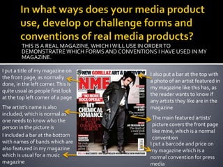 In what ways does your media product use, develop or challenge forms and conventions of real media products?THIS IS A REAL MAGAZINE, WHICH I WILL USE IN ORDER TO DEMONSTRATRE WHICH FORMS AND CONVENTIONS I HAVE USED IN MY MAGAZINE.I put a title of my magazine on the front page, as normally done, in the left corner. This is quite usual as people first look at the top left corner of a pageI also put a bar at the top with a photo of an artist featured in my magazine like this has, as the reader wants to know if any artists they like are in the magazineThe artist’s name is also included, which is normal as one needs to know who the person in the picture isThe main featured artists’ picture covers the front page like mine, which is a normal conventionI included a bar at the bottom with names of bands which are also featured in my magazine which is usual for a music magazineI put a barcode and price on my magazine which is a normal convention for press media