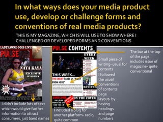 In what ways does your media product use, develop or challenge forms and conventions of real media products?THIS IS MY MAGAZINE, WHICH IS WILL USE TO SHOW WHERE I CHALLENGED OR DEVELOPED FORMS AND CONVENTIONSThe bar at the top of the page includes issue of magazine- quite conventionalSmall piece of writing- usual for contentsI followed the usual conventions of contents page layout- by having headings and page numbersI didn’t include lots of text which would give further information to attract consumers, just band namesI included a plug for another platform- radio, quite common