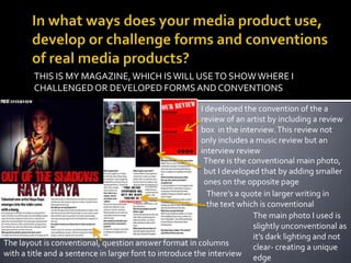 In what ways does your media product use, develop or challenge forms and conventions of real media products?THIS IS MY MAGAZINE, WHICH IS WILL USE TO SHOW WHERE I CHALLENGED OR DEVELOPED FORMS AND CONVENTIONSI developed the convention of the a review of an artist by including a review box  in the interview. This review not only includes a music review but an interview reviewThere is the conventional main photo, but I developed that by adding smaller ones on the opposite pageThere’s a quote in larger writing in the text which is conventionalThe main photo I used is slightly unconventional as it’s dark lighting and not clear- creating a unique edgeThe layout is conventional, question answer format in columns with a title and a sentence in larger font to introduce the interview