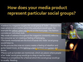 How does your media product represent particular social groups?I believe my magazine targets the social group of ‘Indie’. I dressed the main artist in retro clothes which this subculture would wear- for example the yellow Lakers top found on the front page. The fashion connotes an individual style.