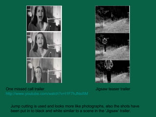 Jump cutting is used and looks more like photographs, also the shots have been put in to black and white similar to a scene in the ‘Jigsaw’ trailer. One missed call trailer http:// www.youtube.com/watch?v =I1F7hJNsi5M Jigsaw teaser trailer 