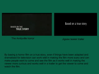 The Amityville horror Jigsaw teaser trailer By basing a horror film on a true story, even if things have been adapted and dramatised for television can work well in making the film more scary and can make people want to come and see the film as it works well in making the viewer more curious and works well in a trailer to get the viewer to come and watch the film. 