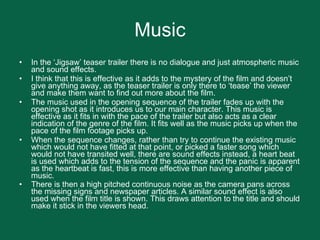 Music In the ‘Jigsaw’ teaser trailer there is no dialogue and just atmospheric music and sound effects. I think that this is effective as it adds to the mystery of the film and doesn’t give anything away, as the teaser trailer is only there to ‘tease’ the viewer and make them want to find out more about the film. The music used in the opening sequence of the trailer fades up with the opening shot as it introduces us to our main character. This music is effective as it fits in with the pace of the trailer but also acts as a clear indication of the genre of the film. It fits well as the music picks up when the pace of the film footage picks up.  When the sequence changes, rather than try to continue the existing music which would not have fitted at that point, or picked a faster song which would not have transited well, there are sound effects instead, a heart beat is used which adds to the tension of the sequence and the panic is apparent as the heartbeat is fast, this is more effective than having another piece of music.  There is then a high pitched continuous noise as the camera pans across the missing signs and newspaper articles. A similar sound effect is also used when the film title is shown. This draws attention to the title and should make it stick in the viewers head.   
