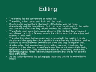Editing The editing fits the conventions of horror film.  The editing is fast paced and fits in with the music. Due to audience feedback, the length of the trailer was cut down dramatically and this then allowed us to put more transitions in to the trailer and use more effects as they helped to move the trailer on faster.  The effects used were dip to colour dissolve, this blacked the screen out and allowed us to do a fade up to a shot and introduced the characters and opened it quite  well.  The other transition that was used was a cross fade, by making it much shorter and changing the colour to white it made flashes, this worked well as it allows us to cut between two different shots and they fit together well. Another effect that we used was jump cutting, we used this during the approach of the killer and when the camera zooms in towards the missing girl poster at the end. This allowed the trailer to move along quicker but, following a typical horror film convention it means that we do not see the face of the killer.  As the trailer develops the editing gets faster and this fits in well with the music.  