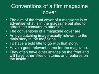 Conventions of a film magazine cover The aim of the front cover of a magazine is to advertise what is in the magazine but also to attract the consumers attention.  The conventions of a magazine cover are, An eye catching image usually relevant to the main story in the magazine. To have a bold title to go with that story. Have a good relevant name for the magazine.  They often have other images on the front and will have other titles of stories and features on the inside. 