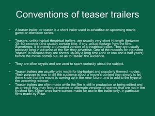 Conventions of teaser trailers A teaser trailer, or teaser is a short trailer used to advertise an upcoming movie, game or television series. Teasers, unlike typical theatrical trailers, are usually very short in length (between 30–60 seconds) and usually contain little, if any, actual footage from the film. Sometimes, it is merely a truncated version of a theatrical trailer. They are usually released long in advance of the film they advertise. One of the reasons for the name "teaser" is because they are shown usually a long time (one or one and a half years) before the movie comes out, so as to "tease" the audience. They are often cryptic and are used to spark curiosity about the subject. Teaser trailers are usually only made for big-budget and popularly themed movies. Their purpose is less to tell the audience about a movie's content than simply to let them know that the movie is coming up in the near future, and to add to the hype of the upcoming release.  Teaser trailers are often made while the film is still in production or being edited and as a result they may feature scenes or alternate versions of scenes that are not in the finished film. Other ones have scenes made for use in the trailer only, in particular films made by Pixar.  