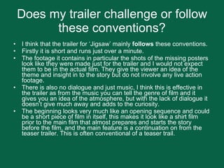 Does my trailer challenge or follow these conventions? I think that the trailer for ‘Jigsaw’ mainly  follows  these conventions. Firstly it is short and runs just over a minute. The footage it contains in particular the shots of the missing posters look like they were made just for the trailer and I would not expect them to be in the actual film. They give the viewer an idea of the theme and insight in to the story but do not involve any live action footage.  There is also no dialogue and just music, I think this is effective in the trailer as from the music you can tell the genre of film and it gives you an idea of the atmosphere, but with the lack of dialogue it doesn’t give much away and adds to the curiosity.  The beginning looks very much like an opening sequence and could be a short piece of film in itself, this makes it look like a shirt film prior to the main film that almost prepares and starts the story before the film, and the main feature is a continuation on from the teaser trailer. This is often conventional of a teaser trail.  