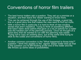 Conventions of horror film trailers The best horror trailers ask a question. They set up a premise or a situation, and then leave the viewer wanting to know more.  This can be achieved through the use of film footage, a good tag line or a good story line that makes the view want to find out more. With a horror film in particular it is hard to think of new exciting stories that aren’t repetitive. Trying to think of something different that hasn’t been done before that gave us a lot of options for a trailer was the hardest part of the planning process. Once we thought of a good story that we wanted to run with the planning was easier. Trying not to copy an existing story, but at the same time trying to stick to the codes and conventions of horror films. Another common convention is the "What happened to those kids?" question. I think this applies to the ‘Jigsaw’ teaser trailer best as that is the question you’re left thinking at the end of the trailer and the title throws up some ideas of possibilities.  