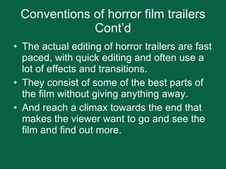 Conventions of horror film trailers Cont’d The actual editing of horror trailers are fast paced, with quick editing and often use a lot of effects and transitions.  They consist of some of the best parts of the film without giving anything away. And reach a climax towards the end that makes the viewer want to go and see the film and find out more.  