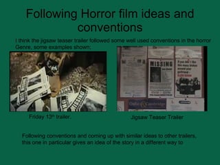 Following Horror film ideas and conventions Friday 13 th  trailer. Jigsaw Teaser Trailer Following conventions and coming up with similar ideas to other trailers, this one in particular gives an idea of the story in a different way to  I think the jigsaw teaser trailer followed some well used conventions in the horror  Genre, some examples shown; 
