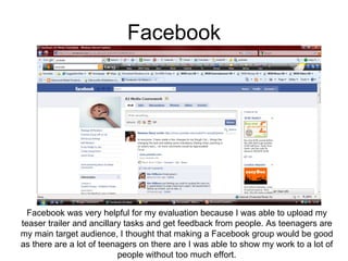 Facebook Facebook was very helpful for my evaluation because I was able to upload my teaser trailer and ancillary tasks and get feedback from people. As teenagers are my main target audience, I thought that making a Facebook group would be good as there are a lot of teenagers on there are I was able to show my work to a lot of people without too much effort. 