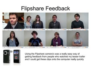 Flipshare Feedback Using the Flipshare camera’s was a really easy way of getting feedback from people who watched my teaser trailer and I could get these clips onto the computer really quickly 