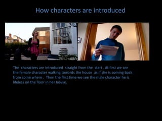 How characters are introducedThe  characters are introduced  straight from the  start . At first we see the female character walking towards the house  as if she is coming back from some where .  Then the first time we see the male character he is lifeless on the floor in her house.  